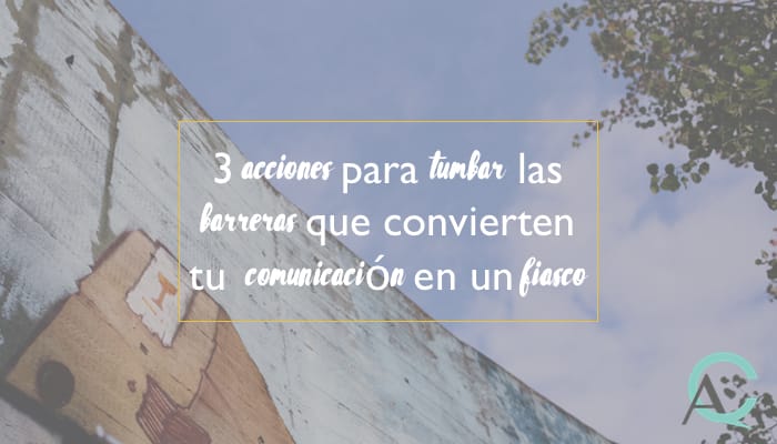3 acciones para tumbar las barreras que convierten tu comunicación en un fiasco